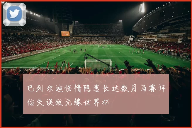 巴列尔迪伤情隐患长达数月马赛评估失误致无缘世界杯