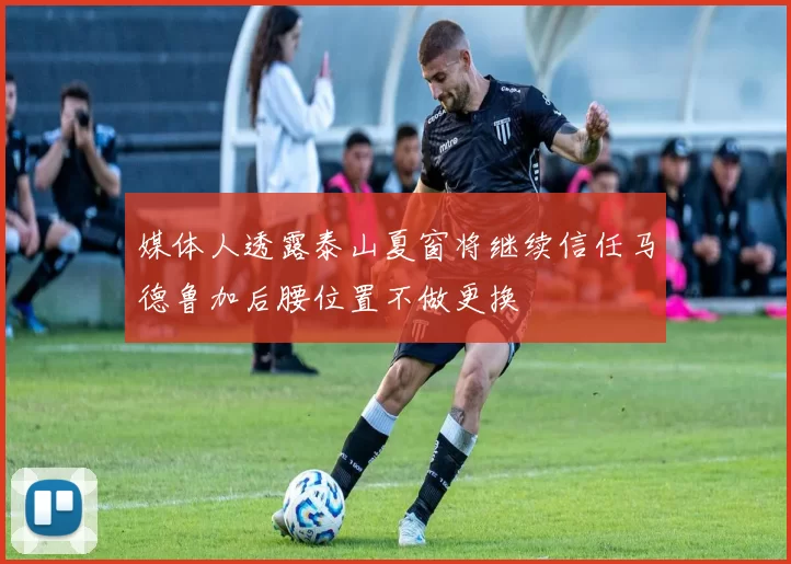 媒体人透露泰山夏窗将继续信任马德鲁加后腰位置不做更换