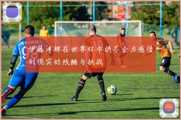 伊藤洋辉在世界杯中拼尽全力感悟到现实的残酷与挑战